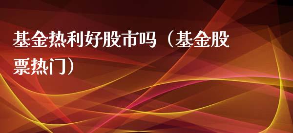 基金热利好股市吗（基金股票热门）_https://www.ltsssb.com_基金频道_第1张