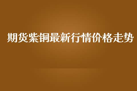 期货紫铜最新行情价格走势_https://www.ltsssb.com_期货在线_第1张