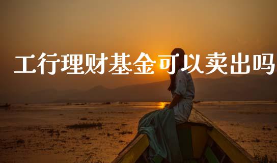 工行理财基金可以卖出吗_https://www.ltsssb.com_基金频道_第1张