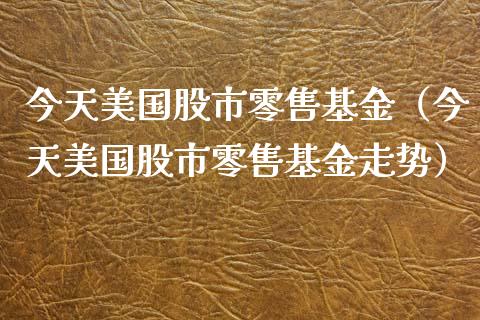 今天美国股市零售基金（今天美国股市零售基金走势）_https://www.ltsssb.com_国际财经_第1张