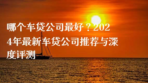 哪个车贷公司最好？2024年最新车贷公司推荐与深度评测_https://www.ltsssb.com_期货行情_第1张