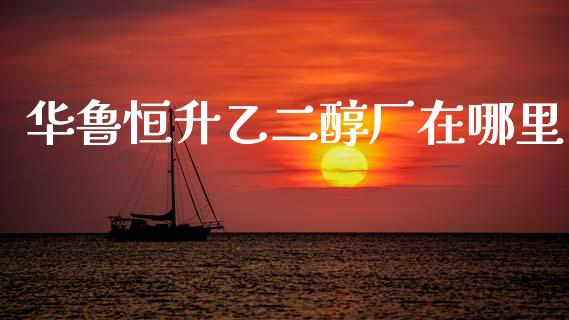 华鲁恒升乙二醇厂在哪里_https://www.ltsssb.com_国际财经_第1张