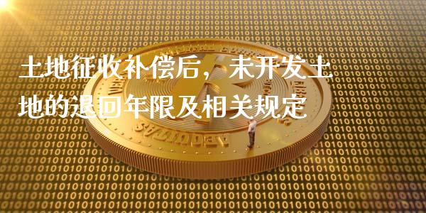 土地征收补偿后，未开发土地的退回年限及相关规定_https://www.ltsssb.com_国际财经_第1张