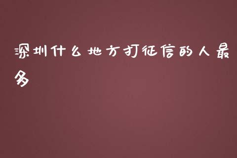 深圳什么地方打征信的人最多_https://www.ltsssb.com_基金频道_第1张