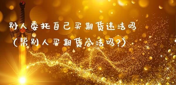 别人委托自己买期货违法吗（帮别人买期货合法吗?）_https://www.ltsssb.com_期货行情_第1张