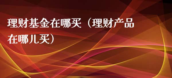 理财基金在哪买（理财产品在哪儿买）_https://www.ltsssb.com_基金频道_第1张