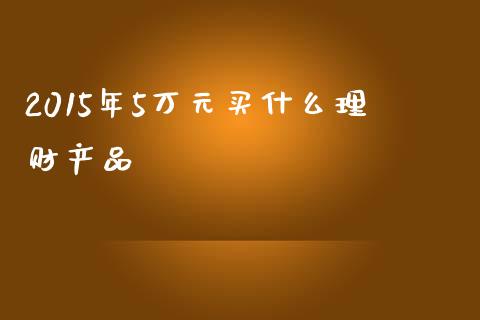 2015年5万元买什么理财产品_https://www.ltsssb.com_国际财经_第1张