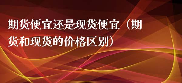 期货便宜还是现货便宜(期货和现货的价格区别)_股市分析_第1张_IT财经网 期货便宜还是现货便宜(期货和现货的价格区别)_https://www.ltsssb.com_股市分析_第1张