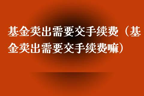 基金卖出需要交手续费（基金卖出需要交手续费嘛）_https://www.ltsssb.com_国际财经_第1张