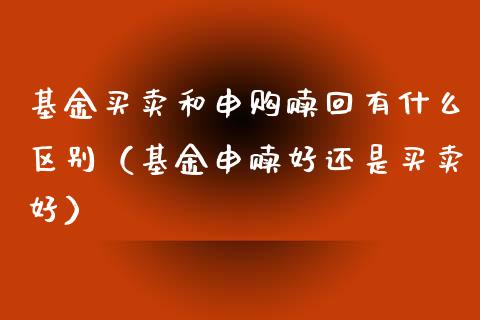 基金买卖和申购赎回有什么区别（基金申赎好还是买卖好）_https://www.ltsssb.com_国际财经_第1张