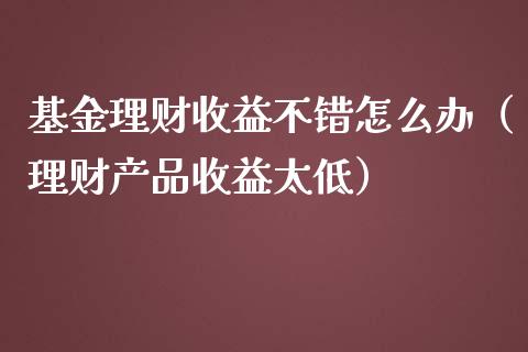 基金理财收益不错怎么办（理财产品收益太低）_https://www.ltsssb.com_基金频道_第1张