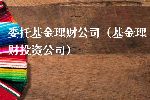 委托基金理财公司（基金理财投资公司）_https://www.ltsssb.com_基金频道_第1张