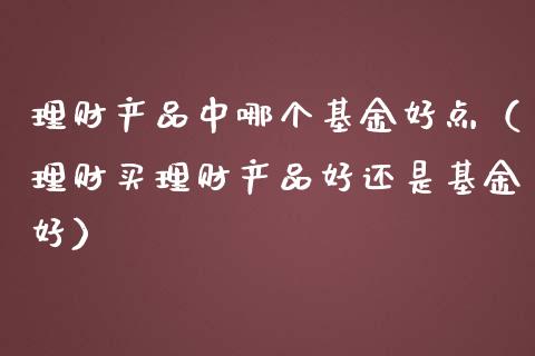 理财产品中哪个基金好点（理财买理财产品好还是基金好）_https://www.ltsssb.com_基金频道_第1张