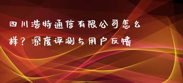 四川浩特通信有限公司怎么样？深度评测与用户反馈_https://www.ltsssb.com_股票理论_第1张