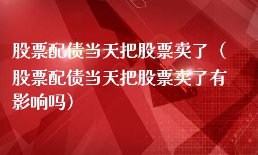 股票配债当天把股票卖了（股票配债当天把股票卖了有影响吗）_https://www.ltsssb.com_股市分析_第1张