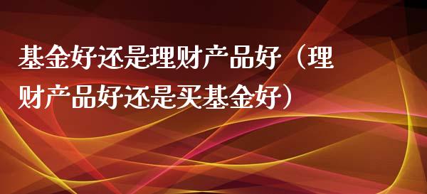 基金好还是理财产品好（理财产品好还是买基金好）_https://www.ltsssb.com_基金频道_第1张