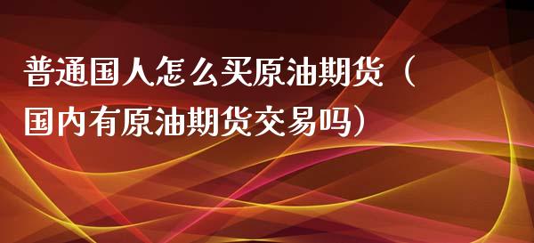 普通国人怎么买原油期货（国内有原油期货交易吗）_https://www.ltsssb.com_期货密码_第1张