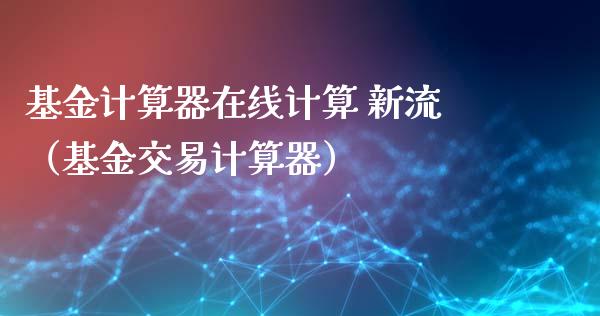 基金计算器在线计算 新流（基金交易计算器）_https://www.ltsssb.com_基金频道_第1张