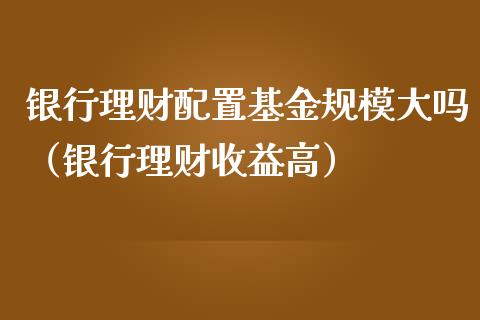 银行理财配置基金规模大吗（银行理财收益高）_https://www.ltsssb.com_基金频道_第1张