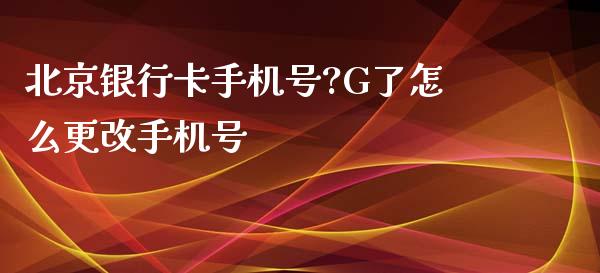 北京银行卡手机号?G了怎么更改手机号_https://www.ltsssb.com_期货在线_第1张