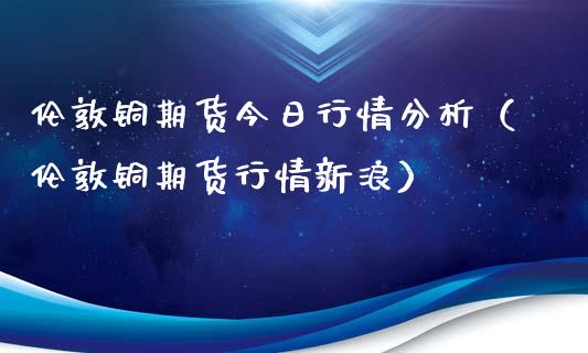 伦敦铜期货今日行情分析（伦敦铜期货行情新浪）_https://www.ltsssb.com_期货密码_第1张