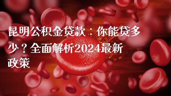 昆明公积金贷款：你能贷多少？全面解析2024最新政策_https://www.ltsssb.com_基金频道_第1张