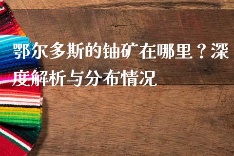 鄂尔多斯的铀矿在哪里？深度解析与分布情况_https://www.ltsssb.com_国际财经_第1张
