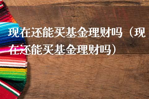现在还能买基金理财吗（现在还能买基金理财吗）_https://www.ltsssb.com_基金频道_第1张
