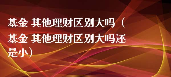 基金 其他理财区别大吗（基金 其他理财区别大吗还是小）_https://www.ltsssb.com_基金频道_第1张