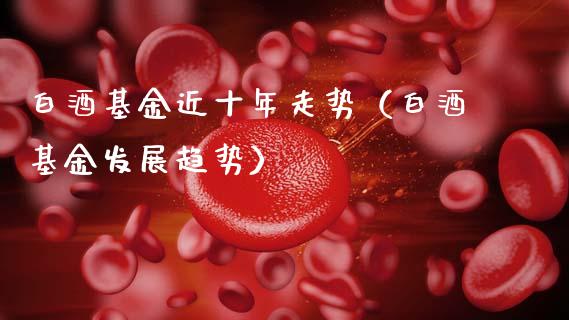 白酒基金近十年走势（白酒基金发展趋势）_https://www.ltsssb.com_基金频道_第1张