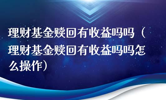 理财基金赎回有收益吗吗（理财基金赎回有收益吗吗怎么操作）_https://www.ltsssb.com_基金频道_第1张