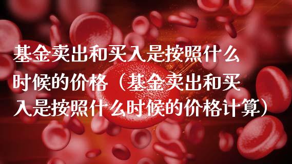 基金卖出和买入是按照什么时候的价格（基金卖出和买入是按照什么时候的价格计算）_https://www.ltsssb.com_国际财经_第1张