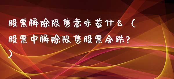 股票解除限售意味着什么（股票中解除限售股票会跌?）_https://www.ltsssb.com_新股数据_第1张