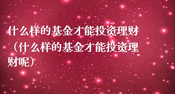 什么样的基金才能投资理财（什么样的基金才能投资理财呢）_https://www.ltsssb.com_基金频道_第1张