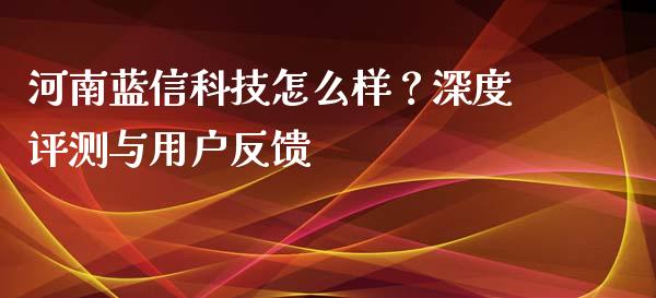 河南蓝信科技怎么样？深度评测与用户反馈_https://www.ltsssb.com_国际财经_第1张