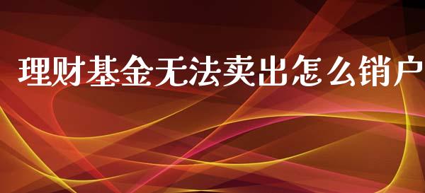 理财基金无法卖出怎么销户_https://www.ltsssb.com_基金频道_第1张