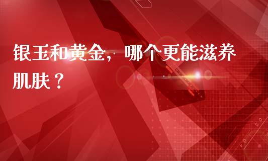 银玉和黄金，哪个更能滋养肌肤？_https://www.ltsssb.com_期货行情_第1张
