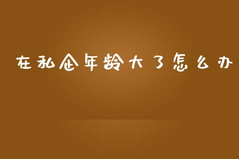 在私企年龄大了怎么办_https://www.ltsssb.com_期货密码_第1张