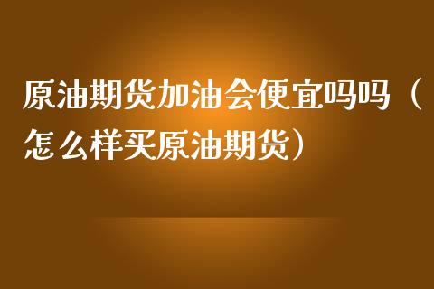 原油期货加油会便宜吗吗（怎么样买原油期货）_https://www.ltsssb.com_期货行情_第1张