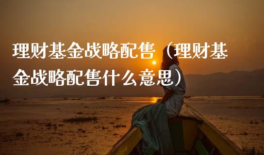 理财基金战略配售（理财基金战略配售什么意思）_https://www.ltsssb.com_基金频道_第1张