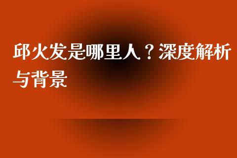 邱火发是哪里人？深度解析与背景_https://www.ltsssb.com_期货行情_第1张