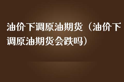 油价下调原油期货（油价下调原油期货会跌吗）_https://www.ltsssb.com_期货密码_第1张