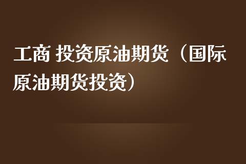 工商 投资原油期货（国际原油期货投资）_https://www.ltsssb.com_期货密码_第1张