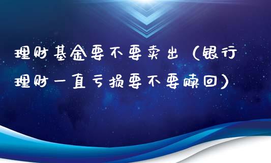 理财基金要不要卖出（银行理财一直亏损要不要赎回）_https://www.ltsssb.com_基金频道_第1张