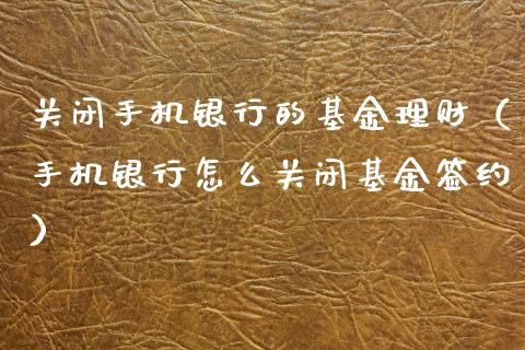 关闭手机银行的基金理财（手机银行怎么关闭基金签约）_https://www.ltsssb.com_基金频道_第1张