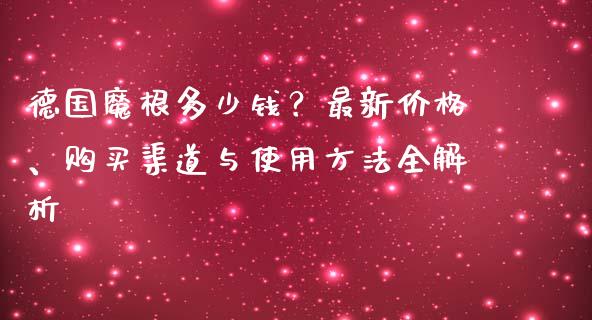 德国魔根多少钱？最新价格、购买渠道与使用方法全解析_https://www.ltsssb.com_期货密码_第1张