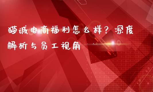 猫诚电商福利怎么样？深度解析与员工视角_https://www.ltsssb.com_期货行情_第1张