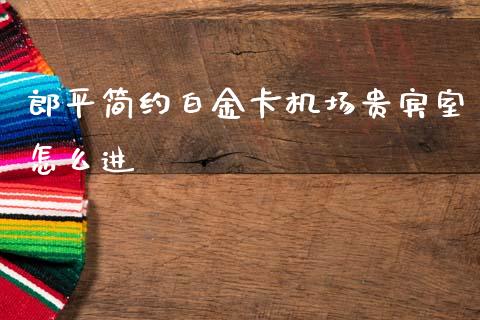 郎平简约白金卡机场贵宾室怎么进_https://www.ltsssb.com_基金频道_第1张