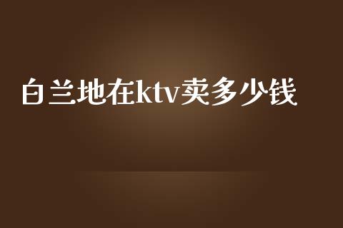 白兰地在ktv卖多少钱_https://www.ltsssb.com_国际财经_第1张