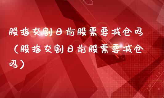 股指交割日前股票要减仓吗（股指交割日前股票要减仓吗）_https://www.ltsssb.com_期货密码_第1张